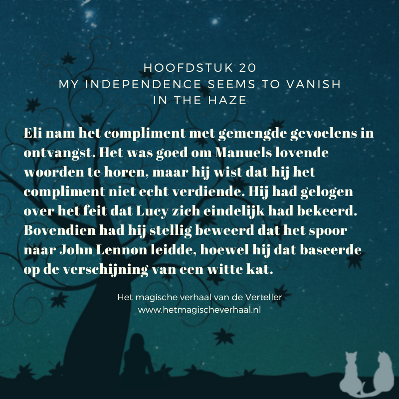 Cover afbeelding van het boek Het magische verhaal van de Verteller met daarover heen de tekst: Hoofdstuk 20 My independence seems to vanish in the haze Eli nam het compliment met gemengde gevoelens in ontvangst. Het was goed om Manuels lovende woorden te horen, maar hij wist dat hij het compliment niet echt verdiende. Hij had gelogen over het feit dat Lucy zich eindelijk had bekeerd. Bovendien had hij stellig beweerd dat het spoor naar John Lennon leidde, hoewel hij dat baseerde op de verschijning van een witte kat. Het magische verhaal van de Verteller www.hetmagischeverhaal.nl