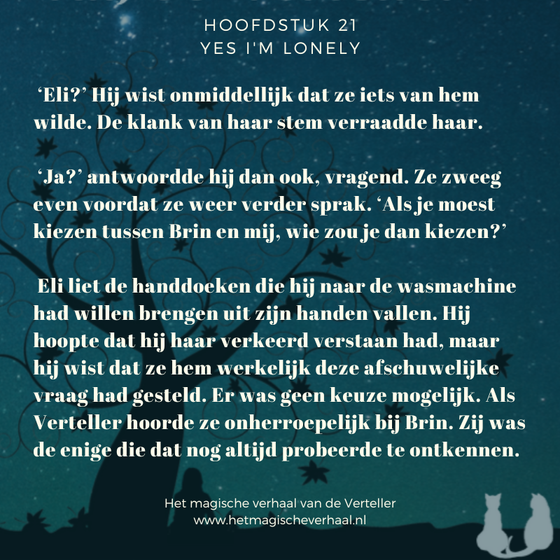 Tekst uit de roman Het magische verhaal van de Verteller: ‘Eli?’ Hij wist onmiddellijk dat ze iets van hem wilde. De klank van haar stem verraadde haar. ‘Ja?’ antwoordde hij dan ook, vragend. Ze zweeg even voordat ze weer verder sprak. ‘Als je moest kiezen tussen Brin en mij, wie zou je dan kiezen?’ Eli liet de handdoeken die hij naar de wasmachine had willen brengen uit zijn handen vallen. Hij hoopte dat hij haar verkeerd verstaan had, maar hij wist dat ze hem werkelijk deze afschuwelijke vraag had gesteld. Er was geen keuze mogelijk. Als Verteller hoorde ze onherroepelijk bij Brin. Zij was de enige die dat nog altijd probeerde te ontkennen.