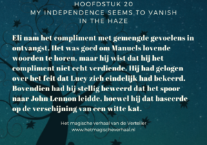 Cover afbeelding van het boek Het magische verhaal van de Verteller met daarover heen de tekst: Hoofdstuk 20 My independence seems to vanish in the haze Eli nam het compliment met gemengde gevoelens in ontvangst. Het was goed om Manuels lovende woorden te horen, maar hij wist dat hij het compliment niet echt verdiende. Hij had gelogen over het feit dat Lucy zich eindelijk had bekeerd. Bovendien had hij stellig beweerd dat het spoor naar John Lennon leidde, hoewel hij dat baseerde op de verschijning van een witte kat. Het magische verhaal van de Verteller www.hetmagischeverhaal.nl