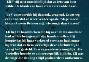 Tekst uit de roman Het magische verhaal van de Verteller: ‘Eli?’ Hij wist onmiddellijk dat ze iets van hem wilde. De klank van haar stem verraadde haar. ‘Ja?’ antwoordde hij dan ook, vragend. Ze zweeg even voordat ze weer verder sprak. ‘Als je moest kiezen tussen Brin en mij, wie zou je dan kiezen?’ Eli liet de handdoeken die hij naar de wasmachine had willen brengen uit zijn handen vallen. Hij hoopte dat hij haar verkeerd verstaan had, maar hij wist dat ze hem werkelijk deze afschuwelijke vraag had gesteld. Er was geen keuze mogelijk. Als Verteller hoorde ze onherroepelijk bij Brin. Zij was de enige die dat nog altijd probeerde te ontkennen.
